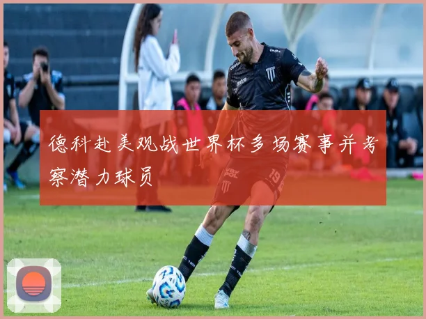 德科赴美观战世界杯多场赛事并考察潜力球员