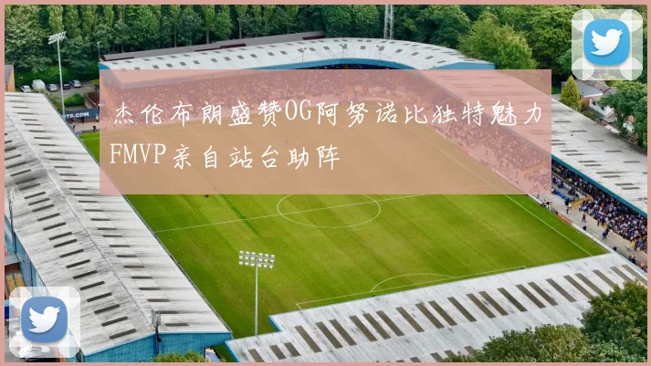 杰伦布朗盛赞OG阿努诺比独特魅力FMVP亲自站台助阵