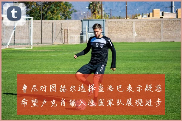 鲁尼对图赫尔选择查洛巴表示疑惑希望卢克肖能入选国家队展现进步
