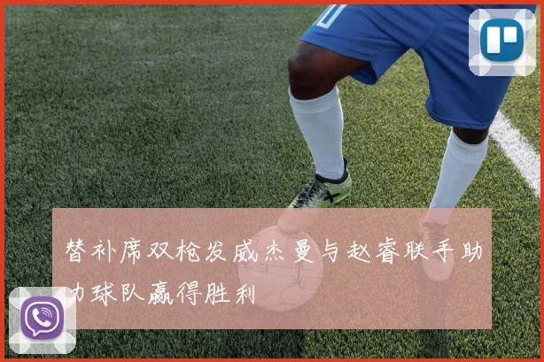 替补席双枪发威杰曼与赵睿联手助力球队赢得胜利