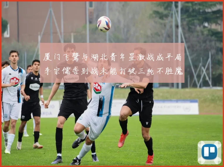厦门飞鹭与湖北青年星激战成平局李宗儒告别战未能打破三轮不胜魔咒