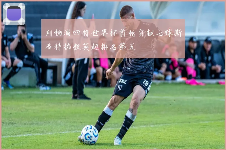 利物浦四将世界杯首轮贡献七球斯洛特执教英超排名第五
