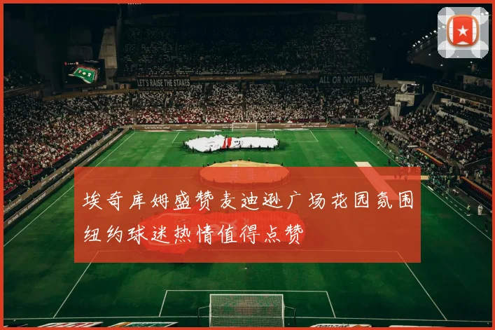 埃奇库姆盛赞麦迪逊广场花园氛围纽约球迷热情值得点赞