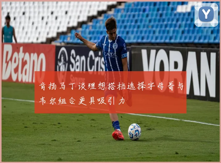 肯扬马丁谈理想搭档选择字母哥与韦尔组合更具吸引力