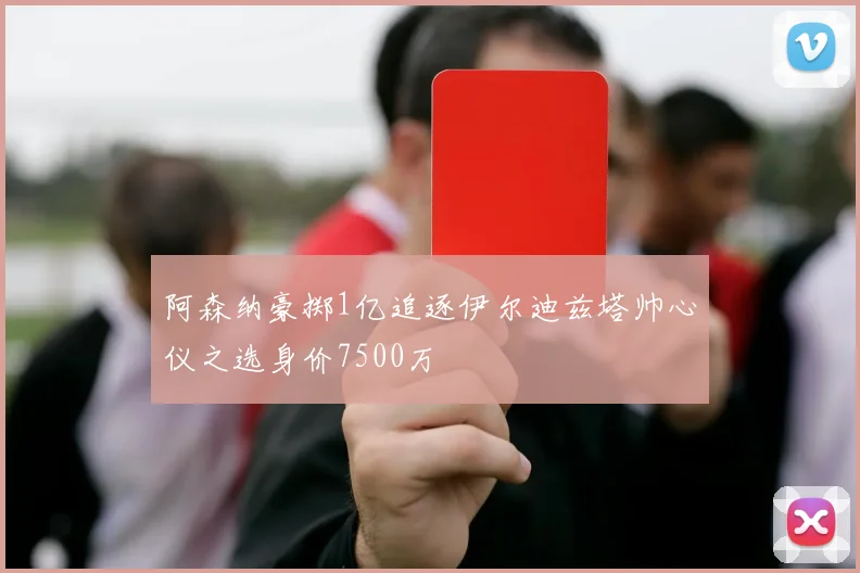 阿森纳豪掷1亿追逐伊尔迪兹塔帅心仪之选身价7500万