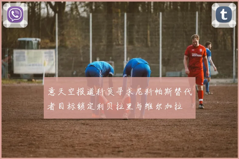 意天空报道科莫寻求尼科帕斯替代者目标锁定利贝拉里与维尔加拉
