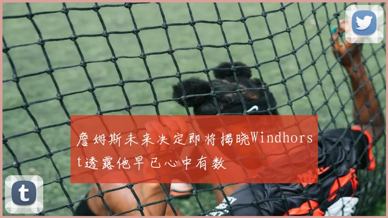 詹姆斯未来决定即将揭晓Windhorst透露他早已心中有数