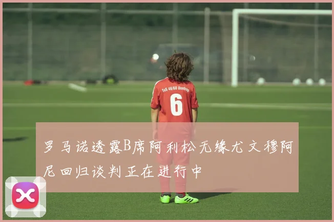罗马诺透露B席阿利松无缘尤文穆阿尼回归谈判正在进行中