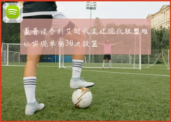 夏普谈乔科艾时代变迁现代联盟难以实现单场30次投篮