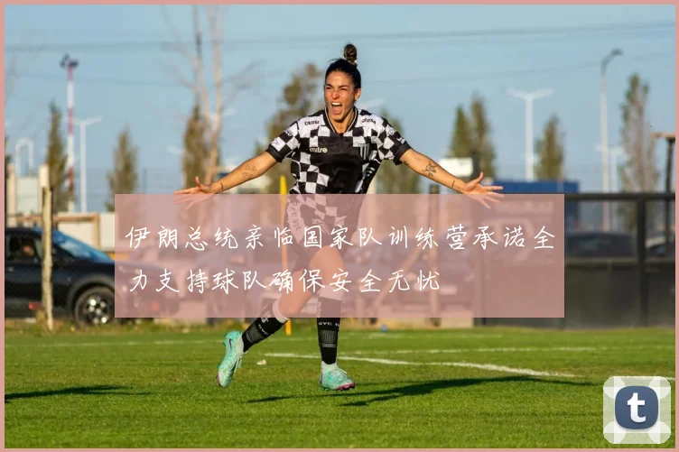 伊朗总统亲临国家队训练营承诺全力支持球队确保安全无忧