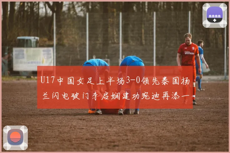 U17中国女足上半场3-0领先泰国杨兰闪电破门李启娴建功宛迪再添一分