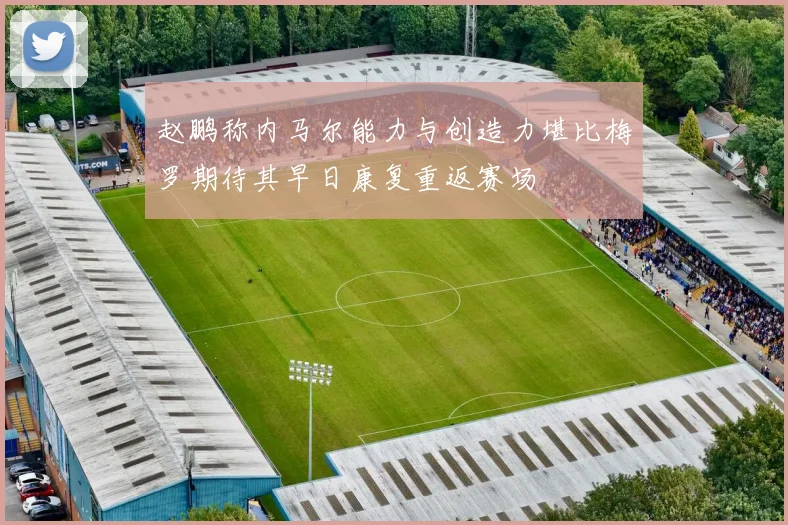 赵鹏称内马尔能力与创造力堪比梅罗期待其早日康复重返赛场